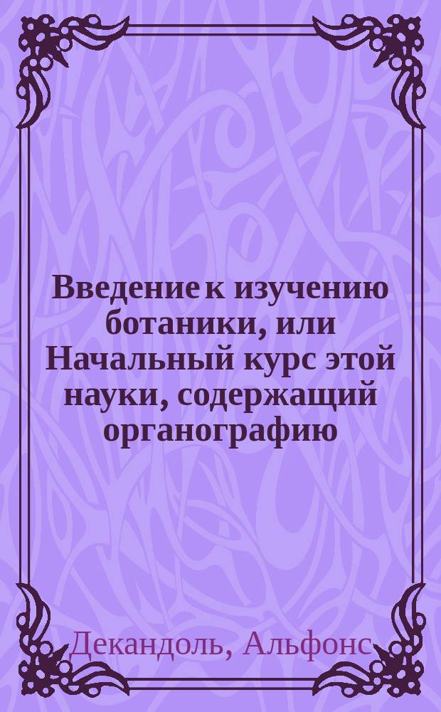 Введение к изучению ботаники, или Начальный курс этой науки, содержащий органографию, физиологию, методологию, географию растений, обозрение растений ископаемых, ботаники врачебной и истории ботаники : Пер. с фр