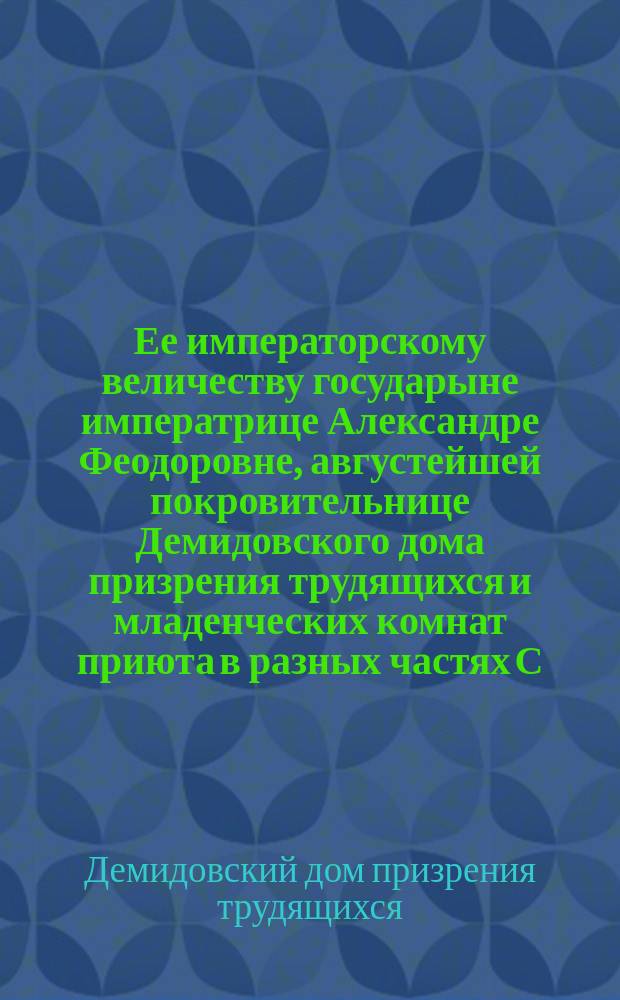 Ее императорскому величеству государыне императрице Александре Феодоровне, августейшей покровительнице Демидовского дома призрения трудящихся и младенческих комнат приюта в разных частях С.-Петербурга учреждаемых, всеподданнейшее донесение о состоянии сих заведений...