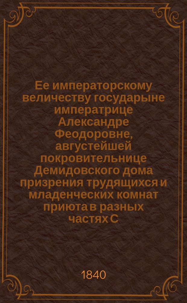 Ее императорскому величеству государыне императрице Александре Феодоровне, августейшей покровительнице Демидовского дома призрения трудящихся и младенческих комнат приюта в разных частях С.-Петербурга учреждаемых, всеподданнейшее донесение о состоянии сих заведений... ... в 1839-м году