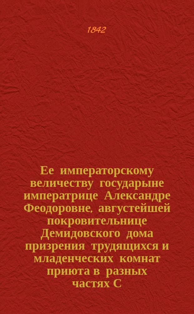 Ее императорскому величеству государыне императрице Александре Феодоровне, августейшей покровительнице Демидовского дома призрения трудящихся и младенческих комнат приюта в разных частях С.-Петербурга учреждаемых, всеподданнейшее донесение о состоянии сих заведений... ... в 1841-м году