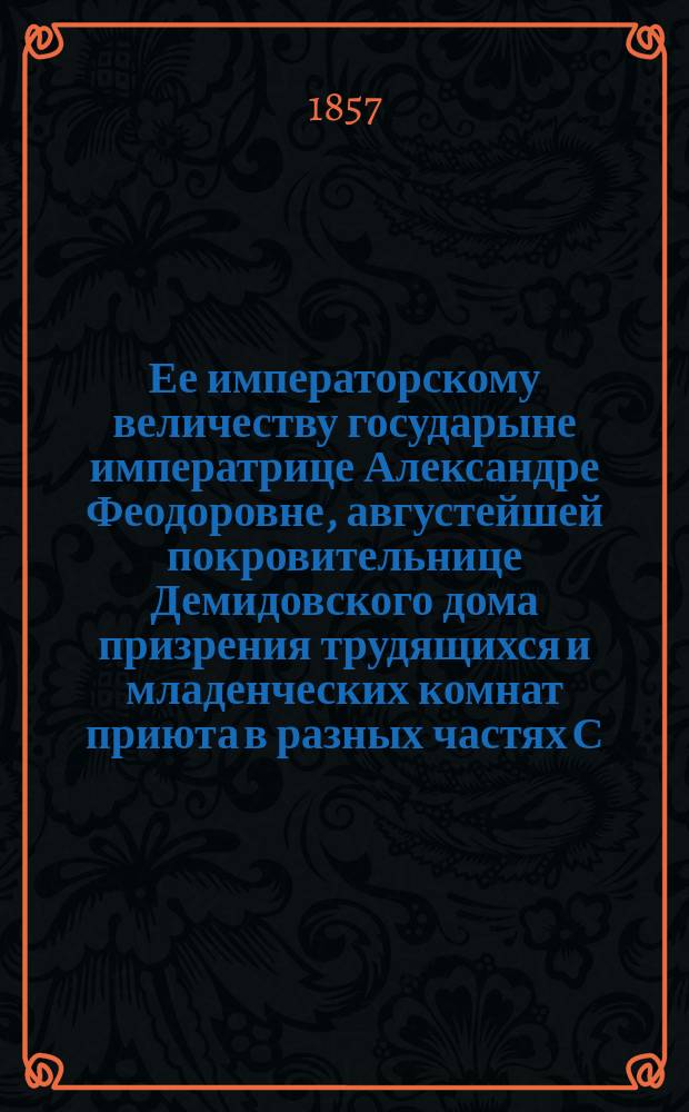 Ее императорскому величеству государыне императрице Александре Феодоровне, августейшей покровительнице Демидовского дома призрения трудящихся и младенческих комнат приюта в разных частях С.-Петербурга учреждаемых, всеподданнейшее донесение о состоянии сих заведений... ... в 1856-м году