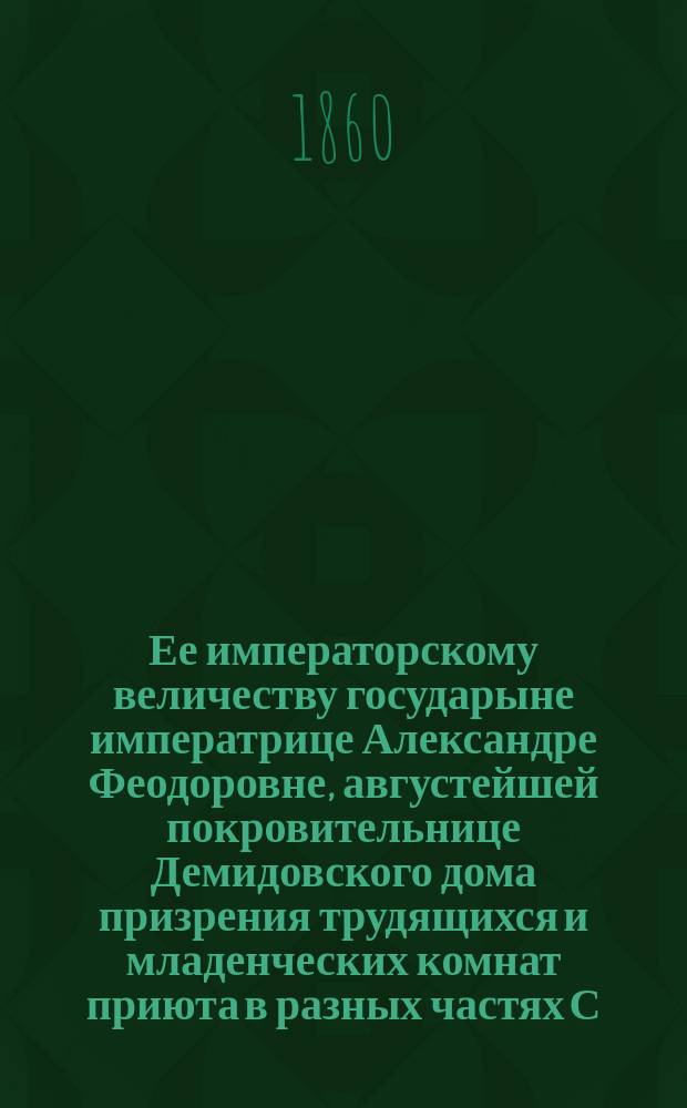 Ее императорскому величеству государыне императрице Александре Феодоровне, августейшей покровительнице Демидовского дома призрения трудящихся и младенческих комнат приюта в разных частях С.-Петербурга учреждаемых, всеподданнейшее донесение о состоянии сих заведений... ... в 1859-м году