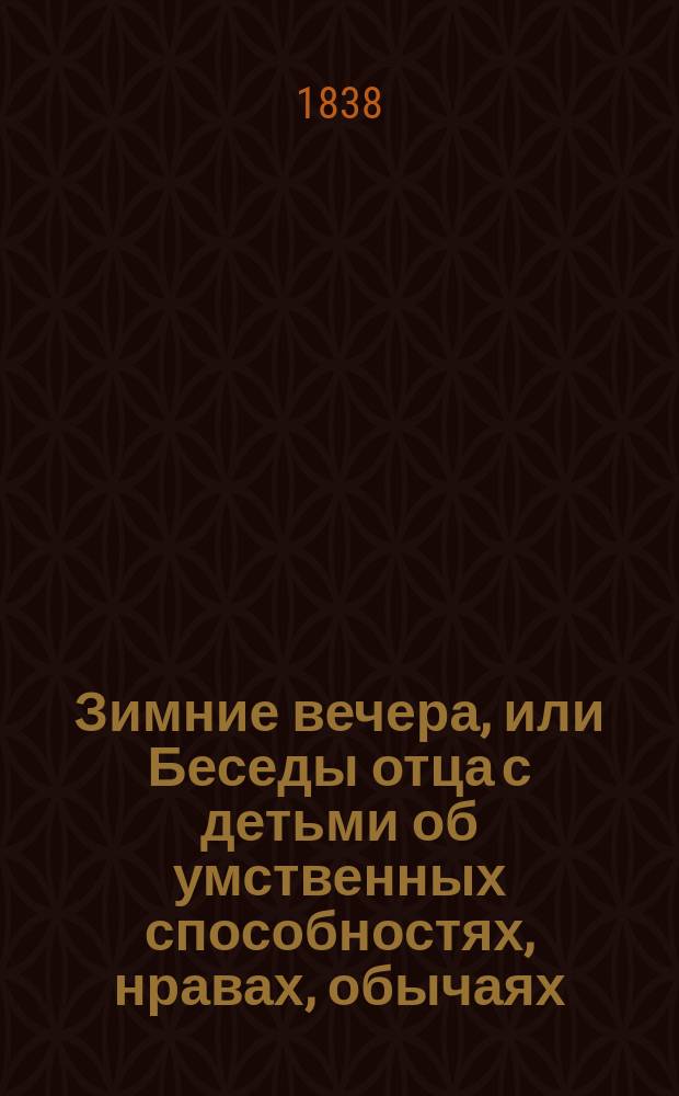 Зимние вечера, или Беседы отца с детьми об умственных способностях, нравах, обычаях, образе жизни, обрядах и промышленности всех народов земного шара : Пер. с 4-го знач. испр. и доп. фр. изд. [с предисл.] Виктором Бурьяновым. Т. 1-2. Т. 1