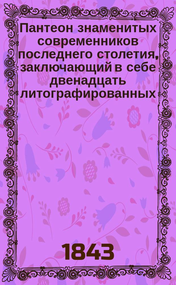 Пантеон знаменитых современников последнего столетия, заключающий в себе двенадцать литографированных, на китайской бумаге отпечатанных, портретов с присовокуплением биографии каждого лица