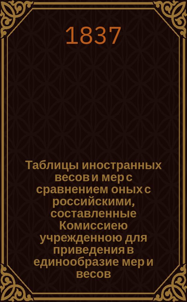 Таблицы иностранных весов и мер с сравнением оных с российскими, составленные Комиссиею учрежденною для приведения в единообразие мер и весов