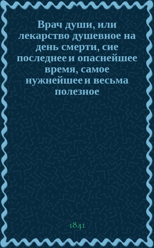 Врач души, или лекарство душевное на день смерти, сие последнее и опаснейшее время, самое нужнейшее и весьма полезное