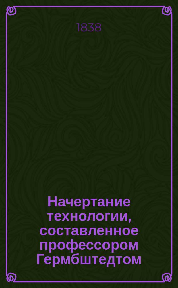 Начертание технологии, составленное профессором Гермбштедтом : Пер. с нем. по приказанию г. министра финансов. Ч. 1-2