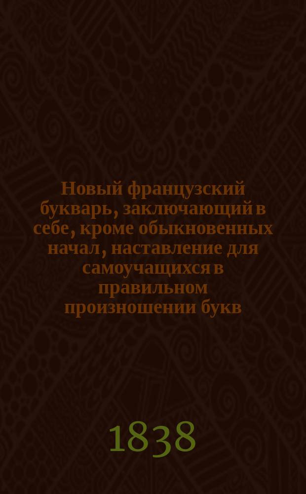 Новый французский букварь, заключающий в себе, кроме обыкновенных начал, наставление для самоучащихся в правильном произношении букв, разные речения, полезные разговоры, нравоучительные басни, избранные повести и ручной словарь, в котором помещены самые употребительнейшие прилагательные и существительные имена, также глаголы, местоимения, союзы и предлоги