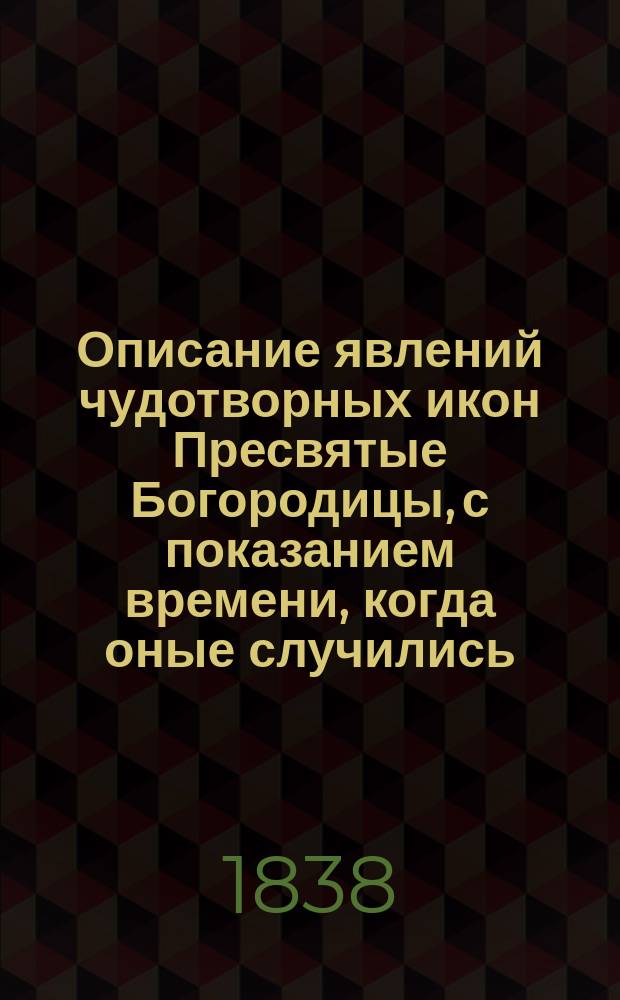 Описание явлений чудотворных икон Пресвятые Богородицы, с показанием времени, когда оные случились, и мест, где сии святые иконы находятся, в какие числа бывает празднество им и по какому случаю оное установлено