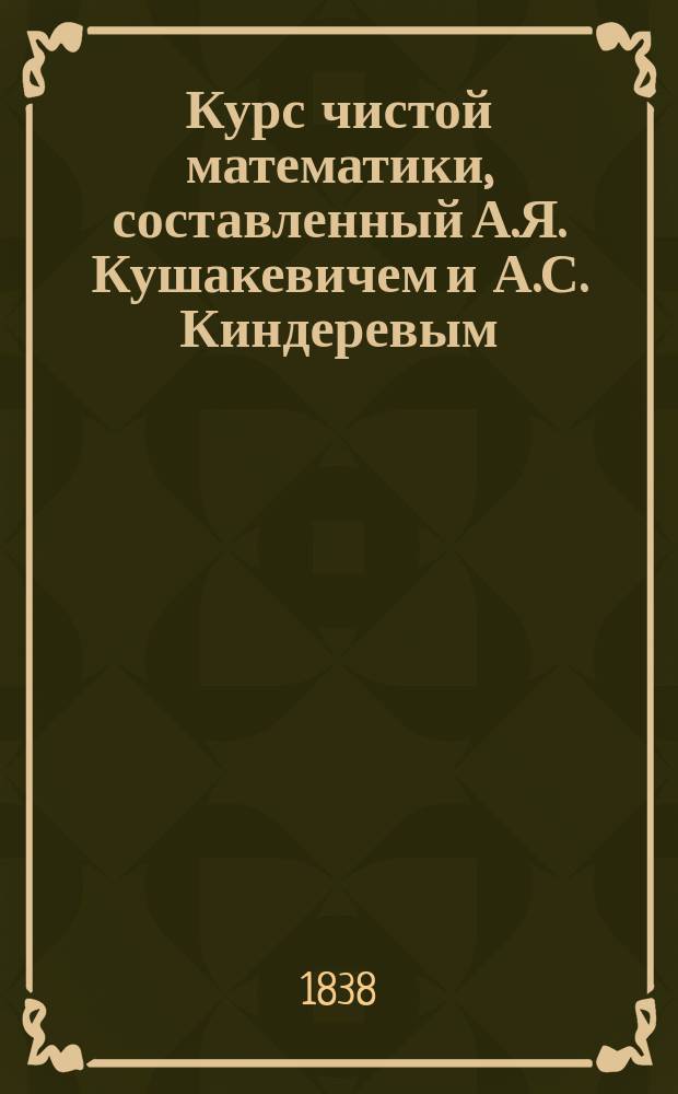 Курс чистой математики, составленный А.Я. Кушакевичем и А.С. Киндеревым : Ч. 1-5. Ч. 1 : Арифметика
