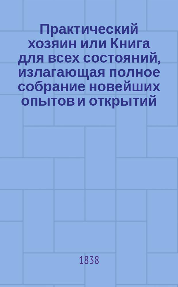 Практический хозяин или Книга для всех состояний, излагающая полное собрание новейших опытов и открытий, сделанных известными в Европе агрономами по всем отраслям естественных наук, технологии, земледельческой промышленности, сельского хозяйства, искусств и проч : Выбрано из соч. лучших иностр. писателей. Ч. 2