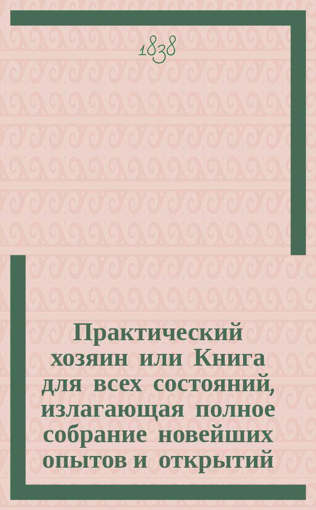 Практический хозяин или Книга для всех состояний, излагающая полное собрание новейших опытов и открытий, сделанных известными в Европе агрономами по всем отраслям естественных наук, технологии, земледельческой промышленности, сельского хозяйства, искусств и проч : Выбрано из соч. лучших иностр. писателей. Ч. 3