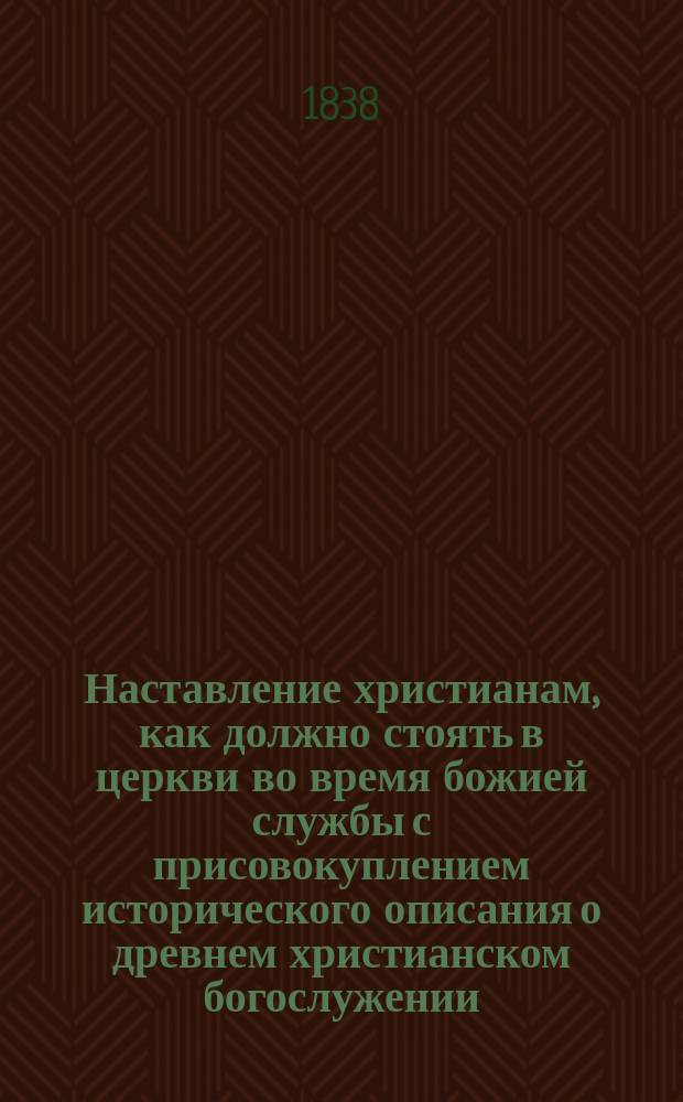 Наставление христианам, как должно стоять в церкви во время божией службы с присовокуплением исторического описания о древнем христианском богослужении, где и в какие времена оное совершалось; объяснения о утрени, часах и вечерни; также краткого толкования священнодействий, во время литургии совершаемых, собранное из книг учителей церковных