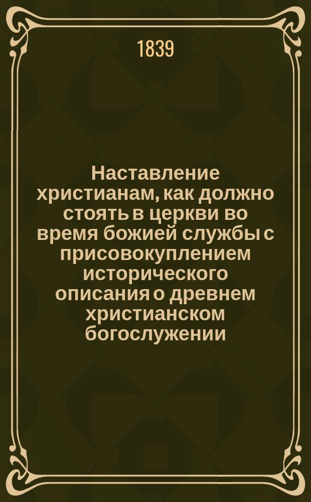 Наставление христианам, как должно стоять в церкви во время божией службы с присовокуплением исторического описания о древнем христианском богослужении, где и в какие времена оное совершалось; объяснения о утрени, часах и вечерни; также краткого толкования священнодействий, во время литургии совершаемых, собранное из книг учителей церковных