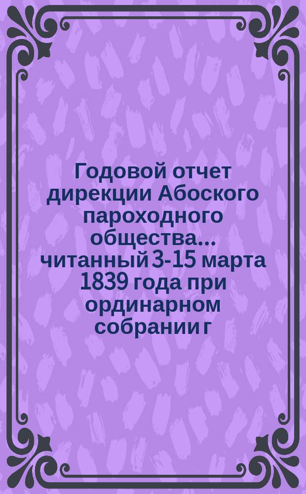 Годовой отчет дирекции Абоского пароходного общества. ... читанный 3-15 марта 1839 года при ординарном собрании г. г. акционеров