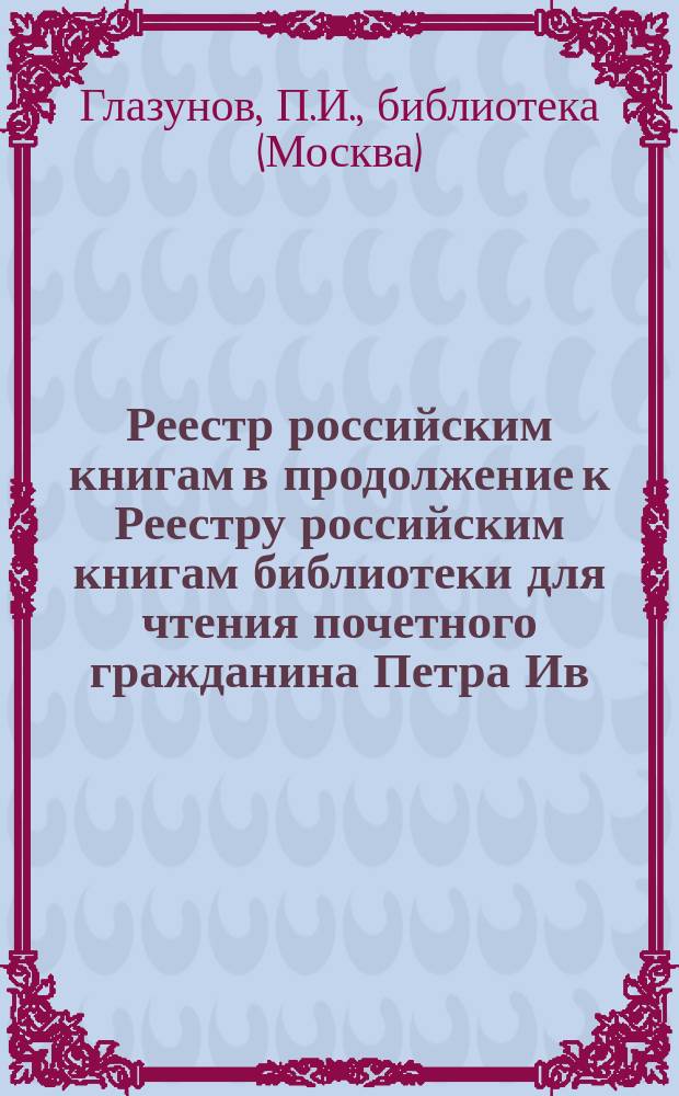 Реестр российским книгам в продолжение к Реестру российским книгам библиотеки [для] чтения почетного гражданина Петра Ив. Глазунова... с № 7319-8347