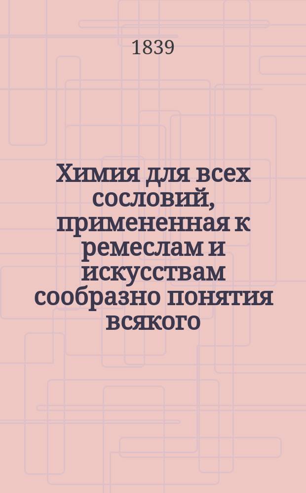 Химия для всех сословий, примененная к ремеслам и искусствам сообразно понятия всякого, незнакомого с ее основаниями, и содержащая в себе руководство к устроению небольшой и недорогой лаборатории, в которой, однако, желающий заниматься этой наукой, может производить все известные доселе химические опыты. [Ч. 1]