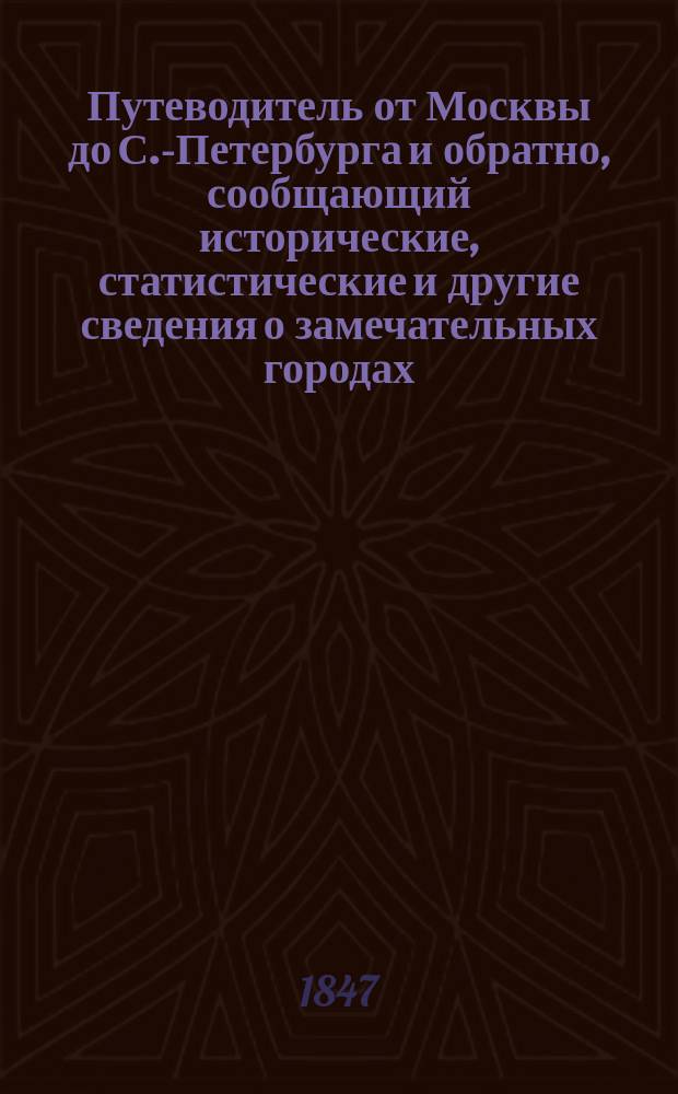 Путеводитель от Москвы до С.-Петербурга и обратно, сообщающий исторические, статистические и другие сведения о замечательных городах, местах и предметах, находящихся по дороге между обеими столицами