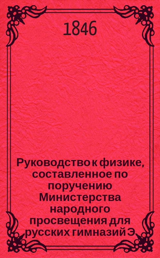 Руководство к физике, составленное по поручению Министерства народного просвещения для русских гимназий Э. Ленцом, академиком Императорской Академии наук и профессором физики при Императорском С. П. Б. университете
