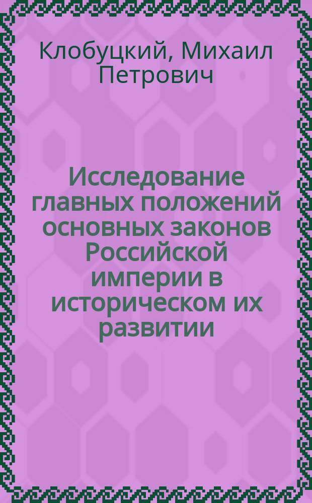 Исследование главных положений основных законов Российской империи в историческом их развитии : Рассуждение, напис. исправляющим должность адъюнкта по Юрид. фак. Михаилом Клобуцким на степ. магистра юрид. наук