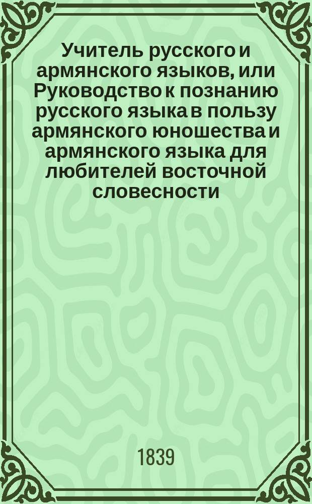 Учитель русского и армянского языков, или Руководство к познанию русского языка в пользу армянского юношества и армянского языка для любителей восточной словесности. Ч. 1