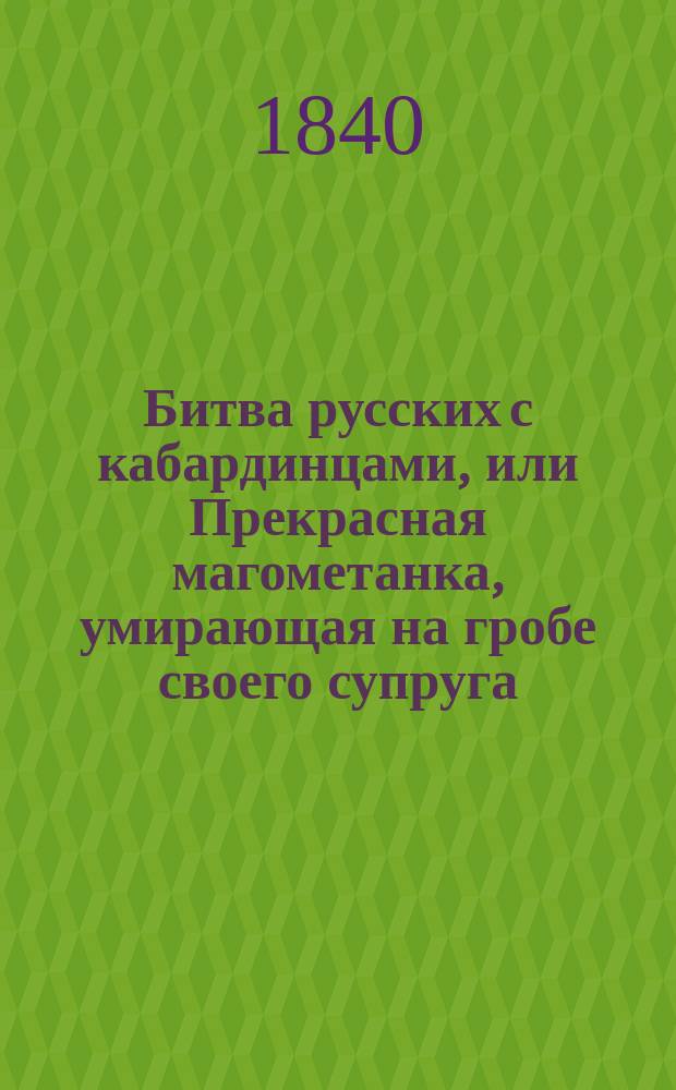 Битва русских с кабардинцами, или Прекрасная магометанка, умирающая на гробе своего супруга : Рус. повесть : С воен. маршами и хорами певчих : В 2 ч