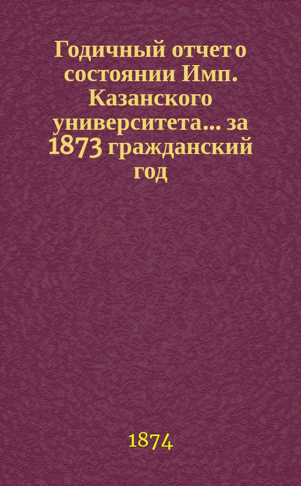 Годичный отчет о состоянии Имп. Казанского университета... за 1873 гражданский год