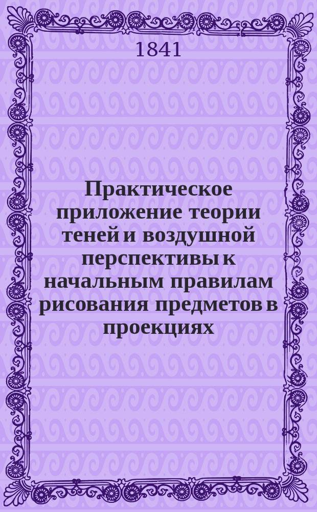 Практическое приложение теории теней и воздушной перспективы к начальным правилам рисования предметов в проекциях. Ч. 1 : О телах, ограниченных плоскостями