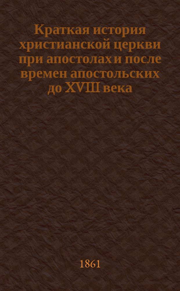 Краткая история христианской церкви при апостолах и после времен апостольских до XVIII века, при руководстве учебных по сему предмету книг составленная