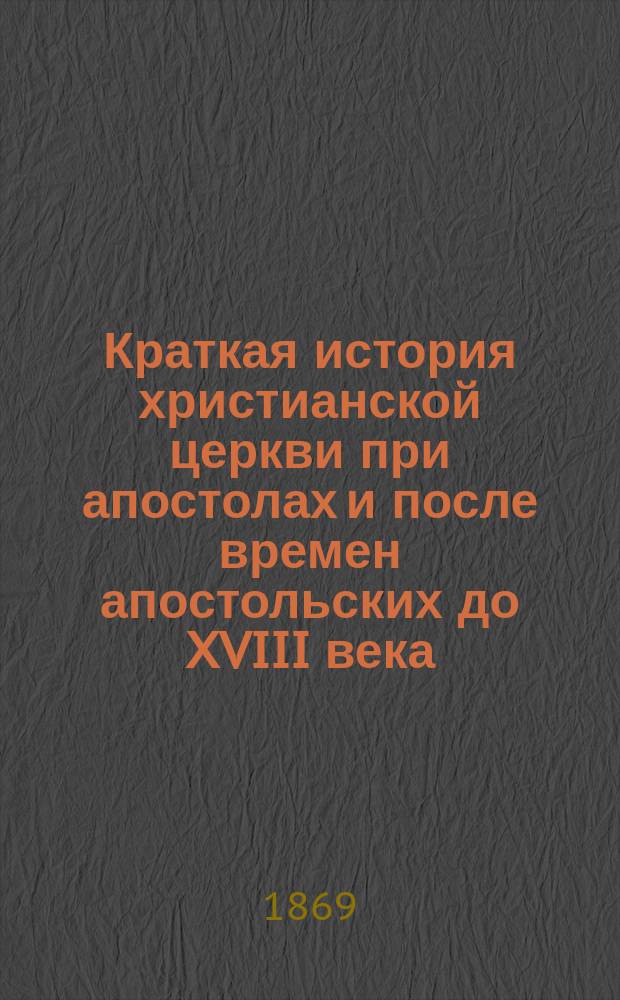 Краткая история христианской церкви при апостолах и после времен апостольских до XVIII века, при руководстве учебных по сему предмету книг составленная