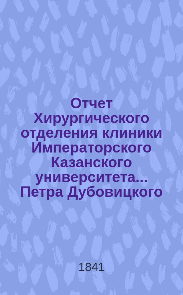 Отчет Хирургического отделения клиники Императорского Казанского университета... Петра Дубовицкого, ординарного профессора общей и частной хирургии, доктора медицины и хирургии и члена Физико-медицинского общества при Императорском Московском университете. ... за 1837-1838 академический год