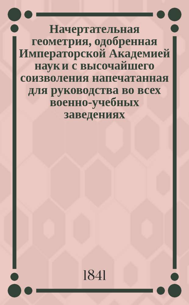 Начертательная геометрия, одобренная Императорской Академией наук и с высочайшего соизволения напечатанная для руководства во всех военно-учебных заведениях : Ч. 1-