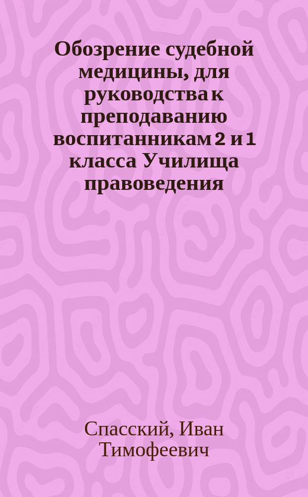 Обозрение судебной медицины, для руководства к преподаванию воспитанникам 2 и 1 класса Училища правоведения, составленное профессором, доктором медицины и хирургии И. Спасским : Прогр. курса