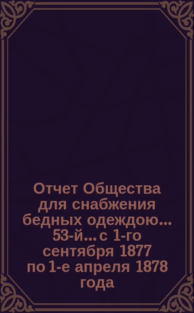 ...Отчет Общества для снабжения бедных одеждою... 53-й... с 1-го сентября 1877 по 1-е апреля 1878 года