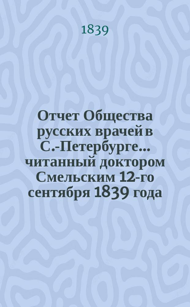 Отчет Общества русских врачей в С.-Петербурге... читанный доктором Смельским 12-го сентября 1839 года : читанный доктором Смельским 12-го сентября 1839 года