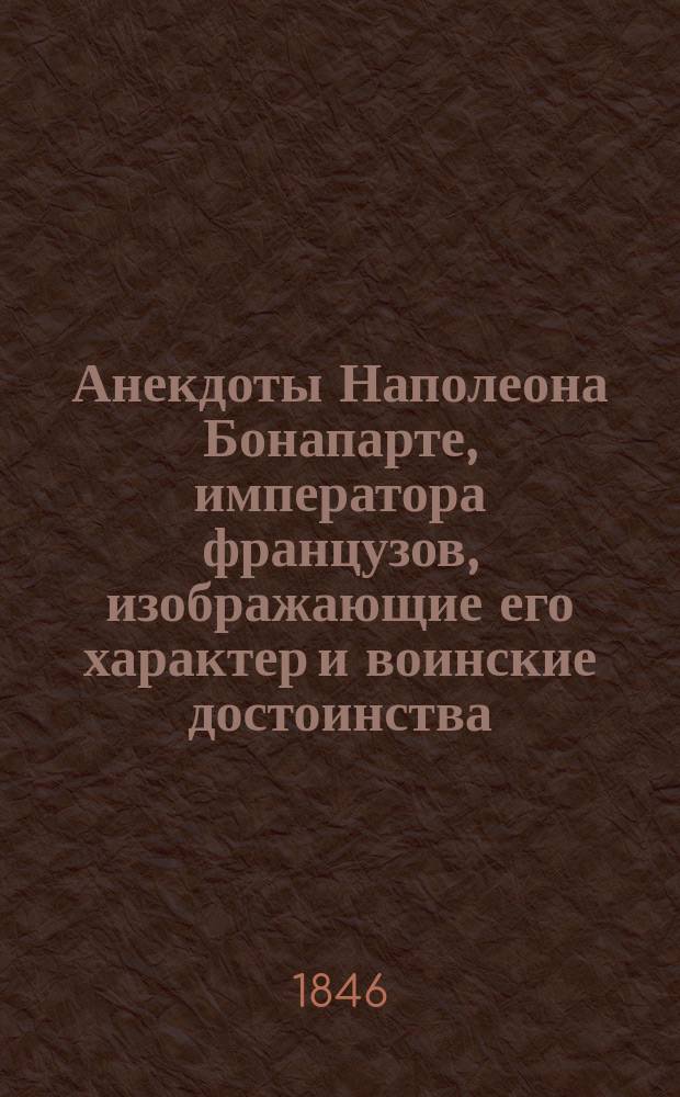 Анекдоты Наполеона Бонапарте, императора французов, изображающие его характер и воинские достоинства, с присовокуплением краткого очерка его жизни и военных подвигов от самой его юности до его кончины : С его портр. : Собр. из достовер. источников иностр. писателей