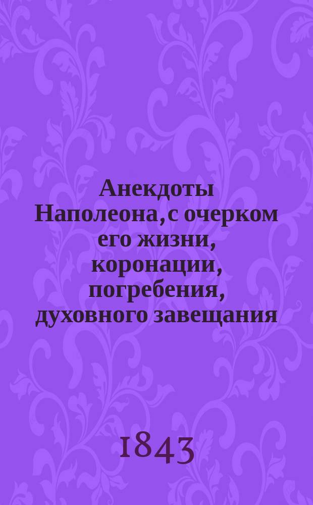 Анекдоты Наполеона, с очерком его жизни, коронации, погребения, духовного завещания; поэтические воззвания его к войску и письма к разным известным особам Европы
