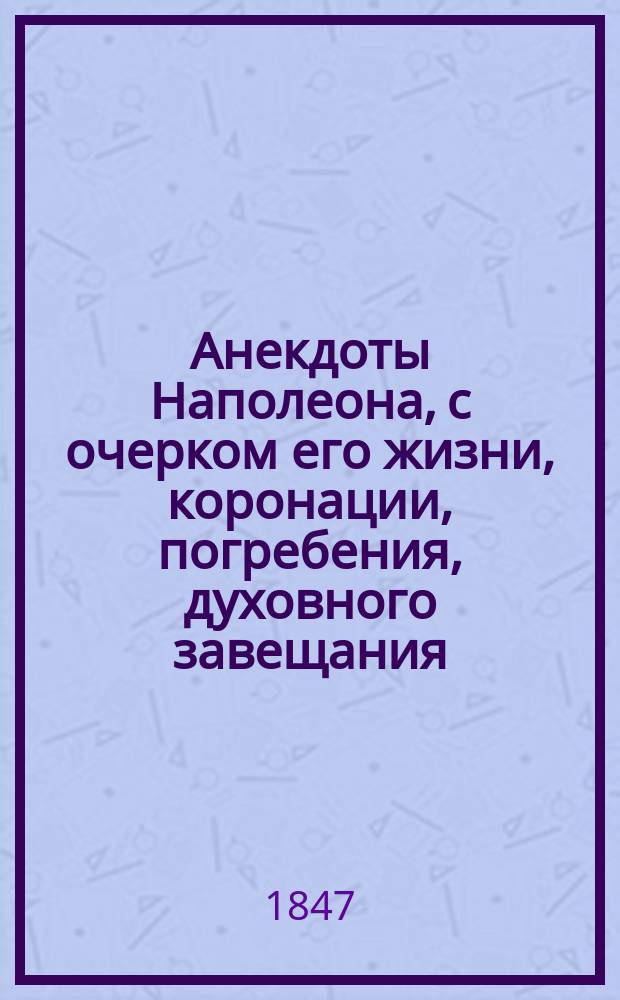 Анекдоты Наполеона, с очерком его жизни, коронации, погребения, духовного завещания; поэтические воззвания его к войску и письма к разным известным особам Европы