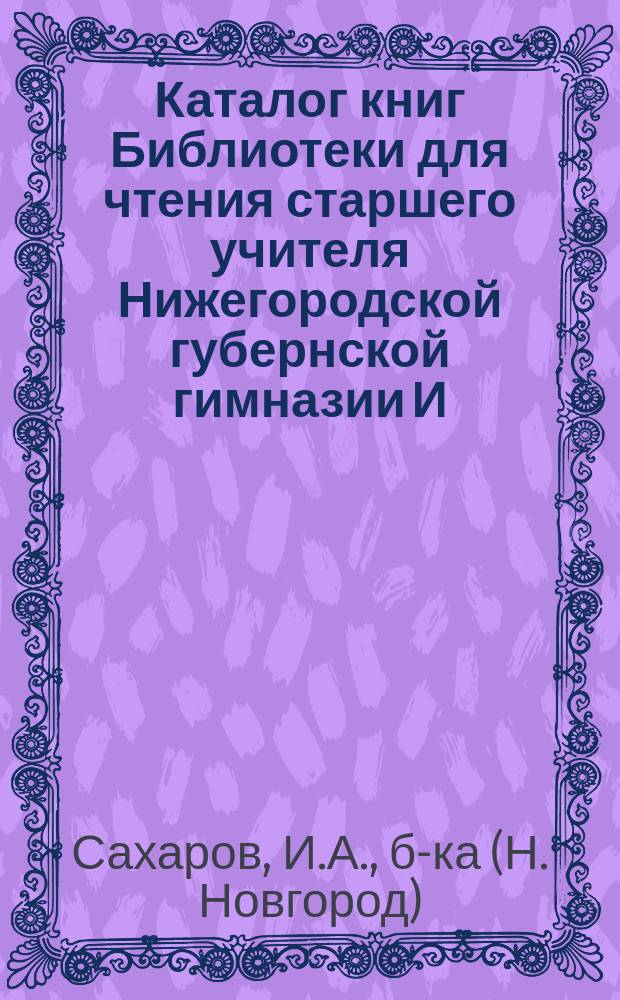 Каталог книг Библиотеки для чтения старшего учителя Нижегородской губернской гимназии И.А. Сахарова