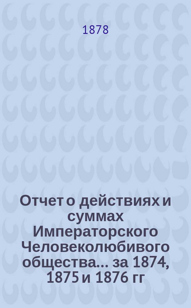 Отчет о действиях и суммах Императорского Человеколюбивого общества... ... за 1874, 1875 и 1876 гг.