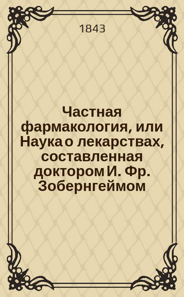 Частная фармакология, или Наука о лекарствах, составленная доктором И. Фр. Зобернгеймом, для академического и практического употребления : В 2 ч. Ч. 1-. Ч. 1