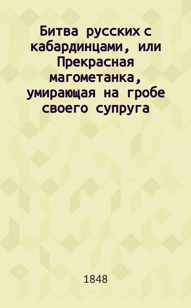 Битва русских с кабардинцами, или Прекрасная магометанка, умирающая на гробе своего супруга : Рус. повесть в 2 ч. : С воен. маршами и хорами певчих