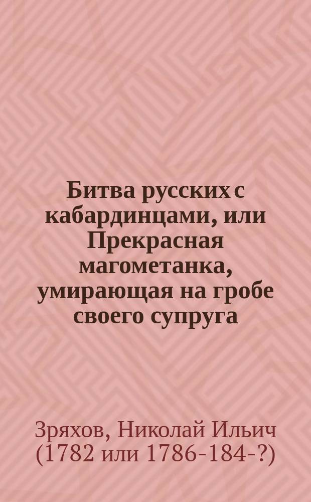 Битва русских с кабардинцами, или Прекрасная магометанка, умирающая на гробе своего супруга : Рус. повесть в 2 ч. : С воен. маршами и хорами певчих