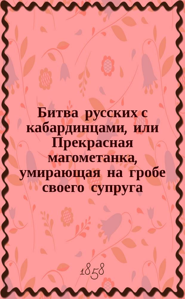Битва русских с кабардинцами, или Прекрасная магометанка, умирающая на гробе своего супруга : Рус. повесть в 2 ч. : С воен. маршами и хорами певчих