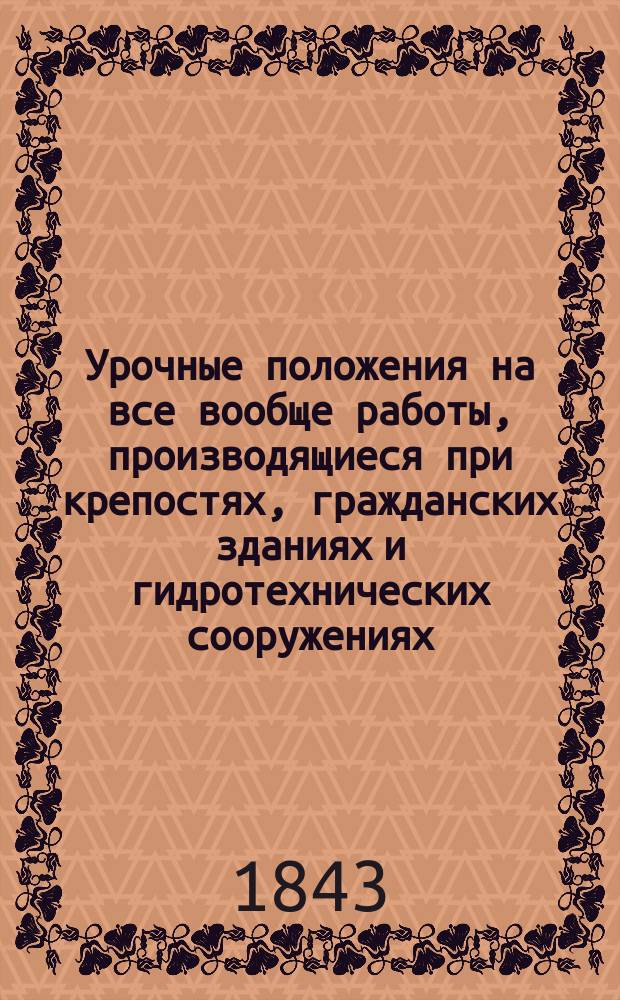 Урочные положения на все вообще работы, производящиеся при крепостях, гражданских зданиях и гидротехнических сооружениях : Выс. утв. Санктпетербург, февр. 4 дня 1843 г