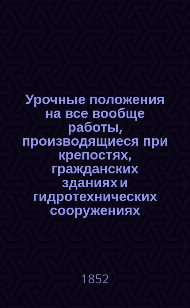 Урочные положения на все вообще работы, производящиеся при крепостях, гражданских зданиях и гидротехнических сооружениях : Выс. утв. Санктпетербург, февр. 4 дня 1843 г