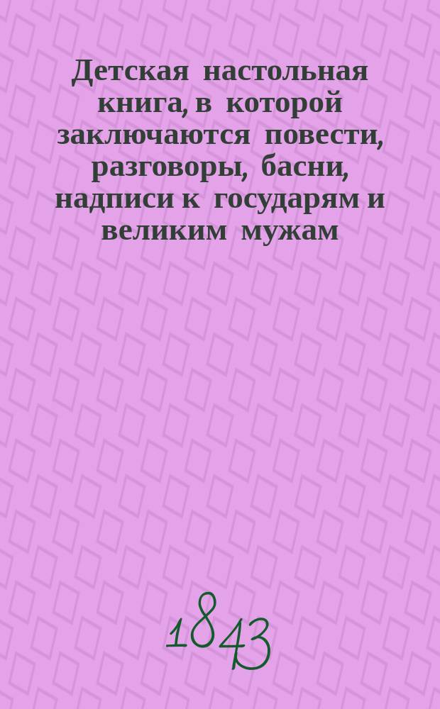 Детская настольная книга, в которой заключаются повести, разговоры, басни, надписи к государям и великим мужам, лирические стихотворения, детский пролог, анекдоты, вопросы, шарады и проч...