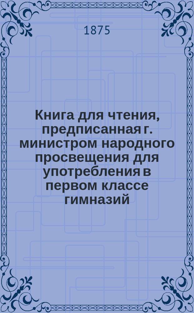 Книга для чтения, предписанная г. министром народного просвещения для употребления в первом классе гимназий, уездных училищ, частных учебных заведений и приходских училищ : Отд-ние 1