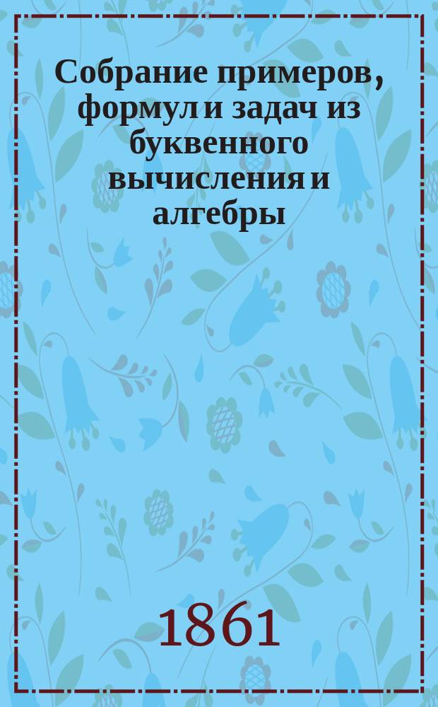 Собрание примеров, формул и задач из буквенного вычисления и алгебры : В 3 отд