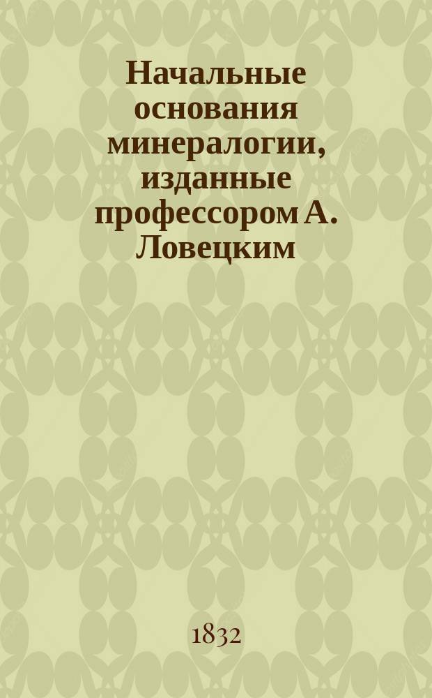 Начальные основания минералогии, изданные профессором А. Ловецким : Ч. 1-